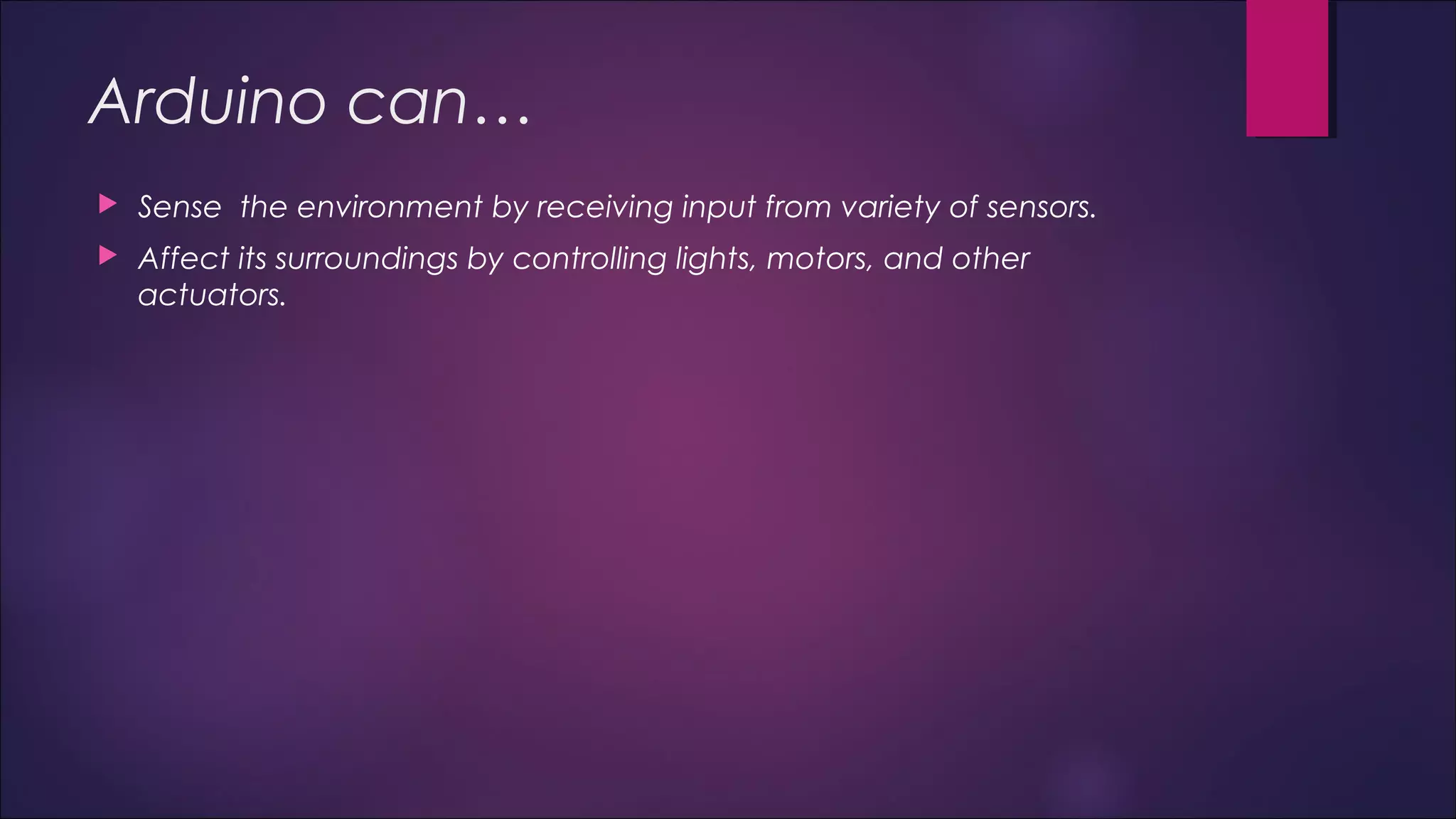 Arduino can… 
 Sense the environment by receiving input from variety of sensors. 
 Affect its surroundings by controlling lights, motors, and other 
actuators. 
 