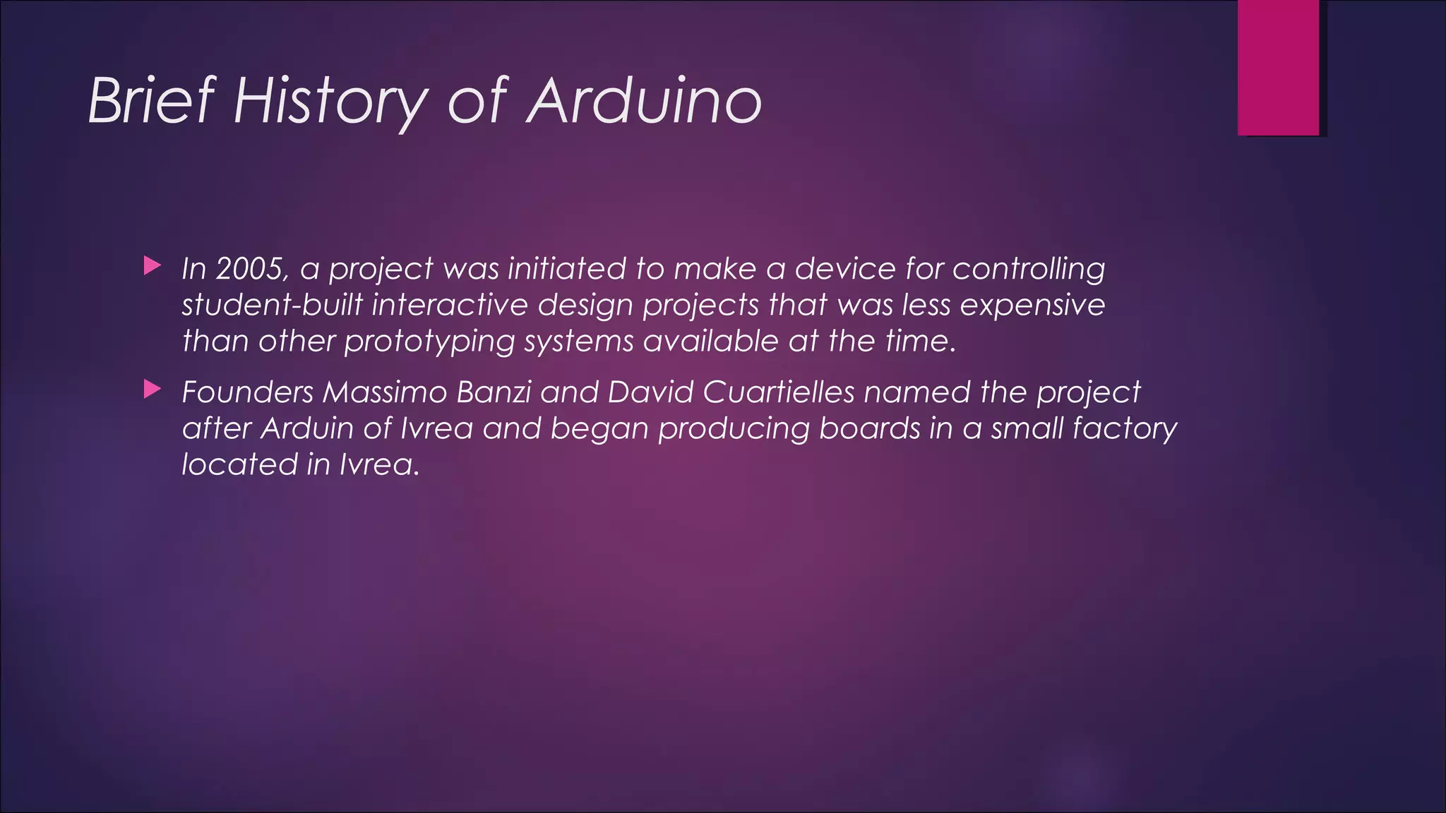 Brief History of Arduino 
 In 2005, a project was initiated to make a device for controlling 
student-built interactive design projects that was less expensive 
than other prototyping systems available at the time. 
 Founders Massimo Banzi and David Cuartielles named the project 
after Arduin of Ivrea and began producing boards in a small factory 
located in Ivrea. 
 