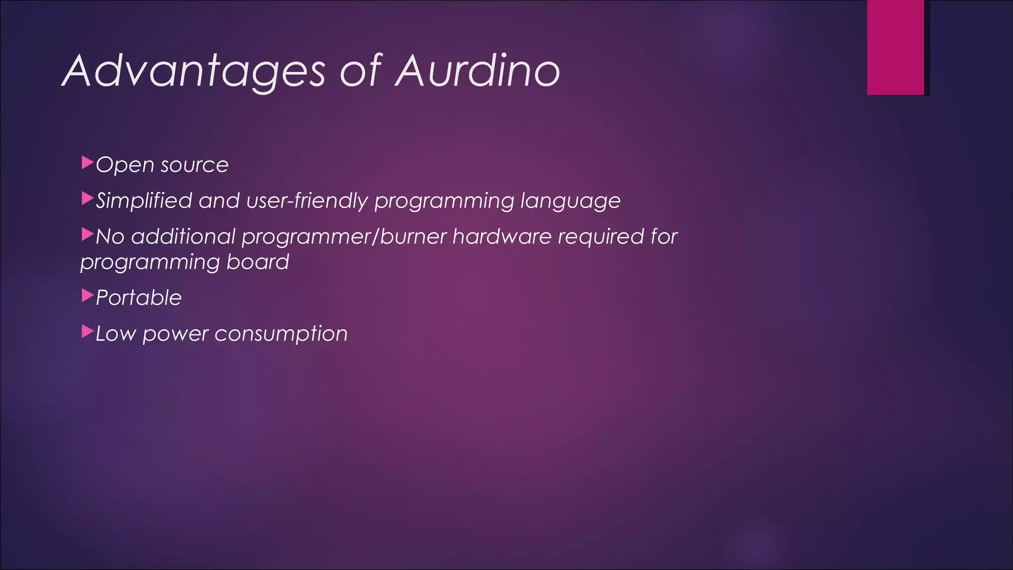 Advantages of Aurdino 
Open source 
Simplified and user-friendly programming language 
No additional programmer/burner hardware required for 
programming board 
Portable 
Low power consumption 
 