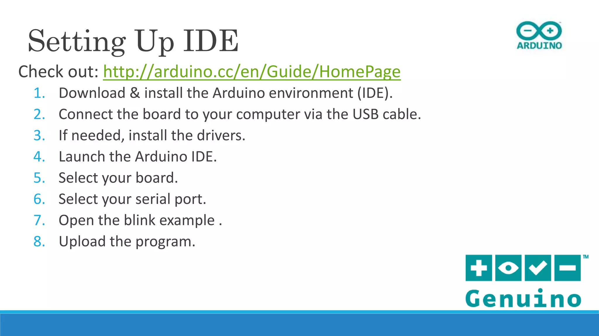Setting Up IDE
Check out: http://arduino.cc/en/Guide/HomePage
1. Download & install the Arduino environment (IDE).
2. Connect the board to your computer via the USB cable.
3. If needed, install the drivers.
4. Launch the Arduino IDE.
5. Select your board.
6. Select your serial port.
7. Open the blink example .
8. Upload the program.
 