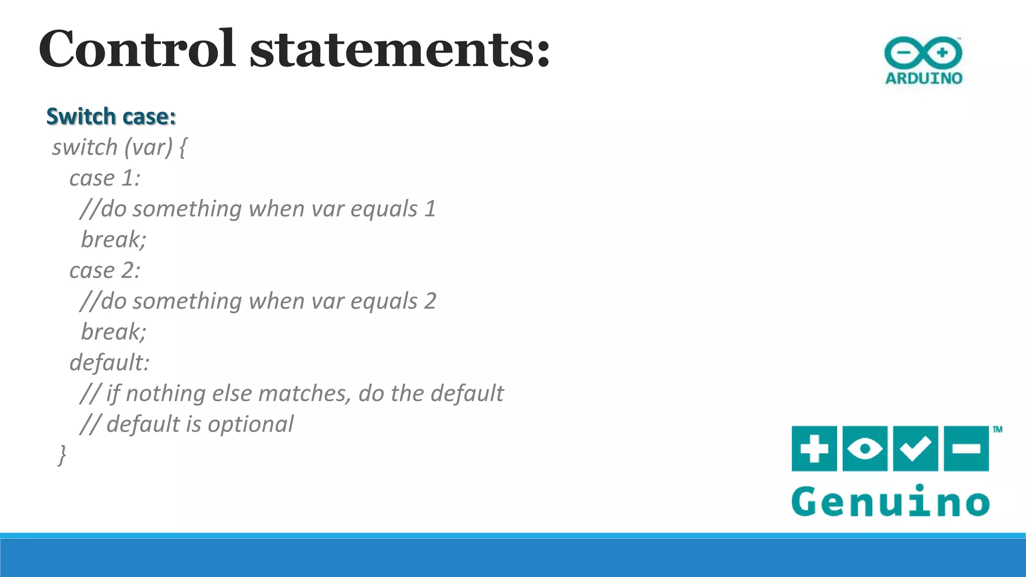 Control statements:
Switch case:
switch (var) {
case 1:
//do something when var equals 1
break;
case 2:
//do something when var equals 2
break;
default:
// if nothing else matches, do the default
// default is optional
}
 