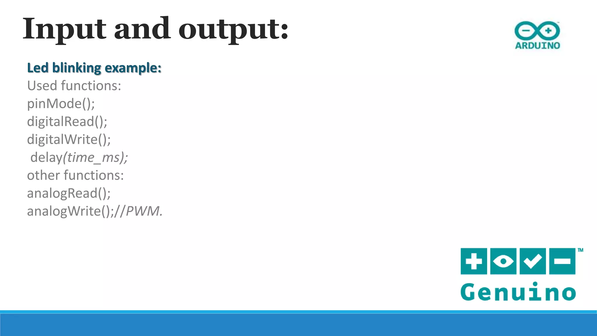 Input and output:
Led blinking example:
Used functions:
pinMode();
digitalRead();
digitalWrite();
delay(time_ms);
other functions:
analogRead();
analogWrite();//PWM.
 