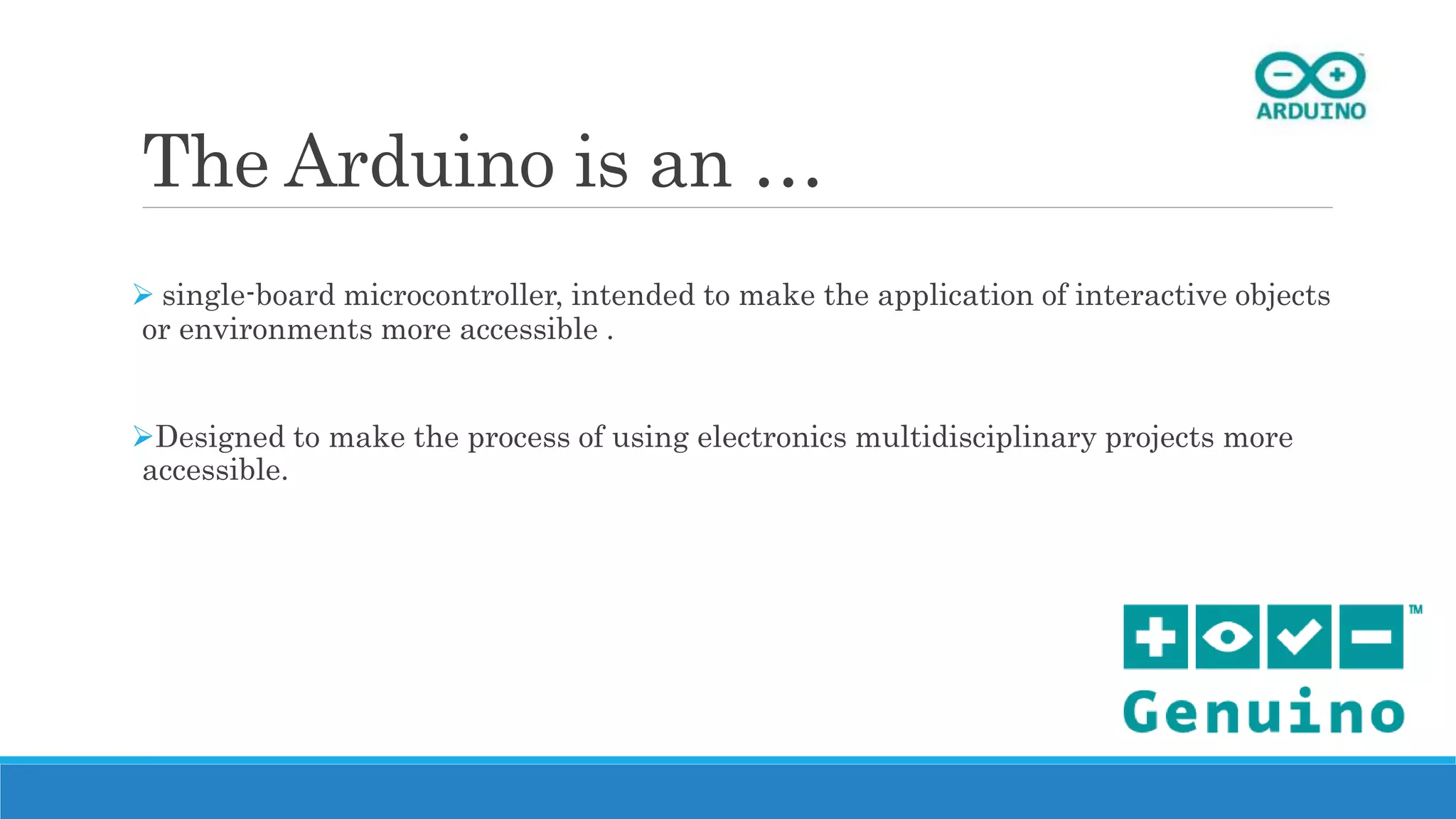 The Arduino is an …
 single-board microcontroller, intended to make the application of interactive objects
or environments more accessible .
Designed to make the process of using electronics multidisciplinary projects more
accessible.
 