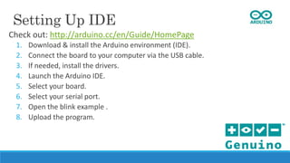 Setting Up IDE
Check out: http://arduino.cc/en/Guide/HomePage
1. Download & install the Arduino environment (IDE).
2. Connect the board to your computer via the USB cable.
3. If needed, install the drivers.
4. Launch the Arduino IDE.
5. Select your board.
6. Select your serial port.
7. Open the blink example .
8. Upload the program.
 
