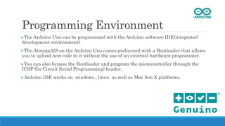 Programming Environment
The Arduino Uno can be programmed with the Arduino software IDE(integrated
development environment) .
The Atmega328 on the Arduino Uno comes preburned with a Bootloader that allows
you to upload new code to it without the use of an external hardware programmer.
You can also bypass the Bootloader and program the microcontroller through the
ICSP (In-Circuit Serial Programming) header.
Arduino IDE works on windows , linux as well as Mac lion X platforms.
 