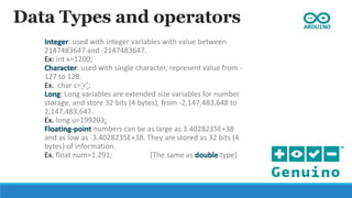 Data Types and operators
Integer: used with integer variables with value between
2147483647 and -2147483647.
Ex: int x=1200;
Character: used with single character, represent value from -
127 to 128.
Ex. char c=‘r’;
Long: Long variables are extended size variables for number
storage, and store 32 bits (4 bytes), from -2,147,483,648 to
2,147,483,647.
Ex. long u=199203;
Floating-point numbers can be as large as 3.4028235E+38
and as low as -3.4028235E+38. They are stored as 32 bits (4
bytes) of information.
Ex. float num=1.291; [The same as double type]
 