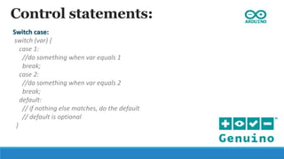 Control statements:
Switch case:
switch (var) {
case 1:
//do something when var equals 1
break;
case 2:
//do something when var equals 2
break;
default:
// if nothing else matches, do the default
// default is optional
}
 