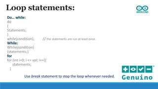 Loop statements:
Do… while:
do
{
Statements;
}
while(condition); // the statements are run at least once.
While:
While(condition)
{statements;}
for
for (int i=0; i <= val; i++){
statements;
}
Use break statement to stop the loop whenever needed.
 