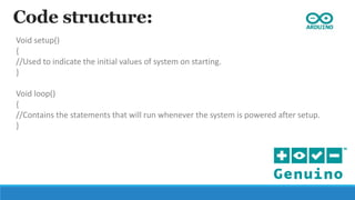 Code structure:
Void setup()
{
//Used to indicate the initial values of system on starting.
}
Void loop()
{
//Contains the statements that will run whenever the system is powered after setup.
}
 