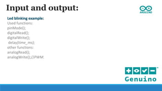 Input and output:
Led blinking example:
Used functions:
pinMode();
digitalRead();
digitalWrite();
delay(time_ms);
other functions:
analogRead();
analogWrite();//PWM.
 