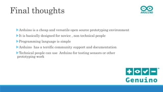 Final thoughts
Arduino is a cheap and versatile open source prototyping environment
It is basically designed for novice , non technical people
Programming language is simple
Arduino has a terrific community support and documentation
Technical people can use Arduino for testing sensors or other
prototyping work
 