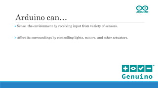 Arduino can…
Sense the environment by receiving input from variety of sensors.
Affect its surroundings by controlling lights, motors, and other actuators.
 