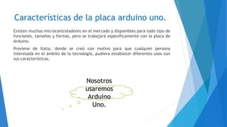 Características de la placa arduino uno.
Existen muchos microcontroladores en el mercado y disponibles para todo tipo de
funciones, tamaños y formas, pero se trabajará específicamente con la placa de
Arduino.
Proviene de Italia, donde se creó con motivo para que cualquier persona
interesada en el ámbito de la tecnología, pudiera establecer diferentes usos con
sus características.
Nosotros
usaremos
Arduino
Uno.
 