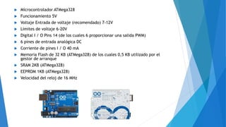  Microcontrolador ATMega328
 Funcionamiento 5V
 Voltaje Entrada de voltaje (recomendado) 7-12V
 Límites de voltaje 6-20V
 Digital I / O Pins 14 (de los cuales 6 proporcionar una salida PWM)
 6 pines de entrada analógica DC
 Corriente de pines I / O 40 mA
 Memoria Flash de 32 KB (ATMega328) de los cuales 0,5 KB utilizado por el
gestor de arranque
 SRAM 2KB (ATMega328)
 EEPROM 1KB (ATMega328)
 Velocidad del reloj de 16 MHz
 