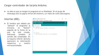 Cargar controlador de tarjeta Arduino.
 La idea es que ya tengan el programa en su Notebook. En el grupo de
whatsapp esta la pagina oficial del Arduino y un video de como descargarlo.
Interfaz (IDE).
 El nombre que adopta por
“default” el programa al
iniciarse, es “sketch”
seguido de la fecha en la
que ha sido creado,
indicando también la
versión del compilador. En
la esquina inferior derecha
aparecerá la información
respectiva a nuestro
microcontrolador.
 