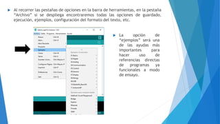  Al recorrer las pestañas de opciones en la barra de herramientas, en la pestaña
“Archivo” si se despliega encontraremos todas las opciones de guardado,
ejecución, ejemplos, configuración del formato del texto, etc.
 La opción de
“ejemplos” será una
de las ayudas más
importantes para
hacer uso de
referencias directas
de programas ya
funcionales a modo
de ensayo.
 