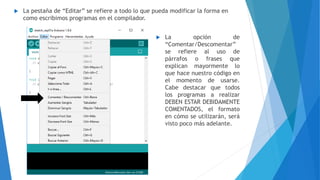  La pestaña de “Editar” se refiere a todo lo que pueda modificar la forma en
como escribimos programas en el compilador.
 La opción de
“Comentar/Descomentar”
se refiere al uso de
párrafos o frases que
explican mayormente lo
que hace nuestro código en
el momento de usarse.
Cabe destacar que todos
los programas a realizar
DEBEN ESTAR DEBIDAMENTE
COMENTADOS, el formato
en cómo se utilizarán, será
visto poco más adelante.
 