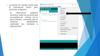  La sección de “Ayuda” posee toda
la información básica para
comenzar programar.
En “Referencia” podemos
encontrar todas las acciones que
son posibles de realizar con la
placa Arduino, comandos que se
muestran debidamente
explicados con ejemplos y
explicaciones.
 