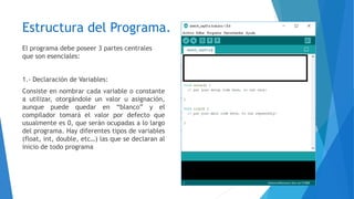 Estructura del Programa.
El programa debe poseer 3 partes centrales
que son esenciales:
1.- Declaración de Variables:
Consiste en nombrar cada variable o constante
a utilizar, otorgándole un valor u asignación,
aunque puede quedar en “blanco” y el
compilador tomará el valor por defecto que
usualmente es 0, que serán ocupadas a lo largo
del programa. Hay diferentes tipos de variables
(float, int, double, etc…) las que se declaran al
inicio de todo programa
 