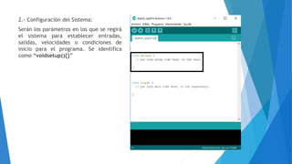2.- Configuración del Sistema:
Serán los parámetros en los que se regirá
el sistema para establecer entradas,
salidas, velocidades o condiciones de
inicio para el programa. Se identifica
como “voidsetup(){}”
 