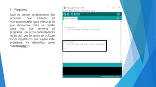 3.- Programa:
Aquí es donde establecemos los
procesos que tomará el
microcontrolador para ejecutar lo
que deseamos. Éste se repite
cada vez que termina el
programa, en otros controladores
no es así, por lo tanto se utilizan
ciclos repetitivos que suplen este
problema. Se identifica como
“voidloop(){}”.
 
