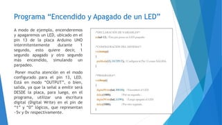 Programa “Encendido y Apagado de un LED”
A modo de ejemplo, encenderemos
y apagaremos un LED, ubicado en el
pin 13 de la placa Arduino UNO
intermitentemente durante 1
segundo, esto quiere decir, 1
segundo apagado y otro segundo
más encendido, simulando un
parpadeo.
Poner mucha atención en el modo
configurado para el pin 13, LED.
Está en modo “OUTPUT”, o bien,
salida, ya que la señal a emitir será
DESDE la placa, para luego, en el
programa, utilizar una escritura
digital (Digital Write) en el pin de
“1” y “0” lógicos, que representan
~5v y 0v respectivamente.
 