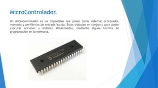 MicroControlador.
Un microcontrolador es un dispositivo que posee como sistema: procesador,
memoria y periféricos de entrada/salida. Éstos trabajan en conjunto para poder
ejecutar acciones u órdenes almacenadas, mediante alguna técnica de
programación en la memoria.
 