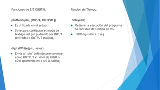 Funciones de E/S DIGITAL
pinMode(pin, [INPUT, OUTPUT])
 Es utilizada en el setup()
 Sirve para configurar el modo de
trabajo del pin pudiendo ser INPUT
(entrada) o OUTPUT (salida).
digitalWrite(pin, valor)
 Envía al ‘pin’ definido previamente
como OUTPUT el valor de HIGH o
LOW (poniendo en 1 o 0 la salida)
Función de Tiempo.
delay(ms)
 Detiene la ejecución del programa
la cantidad de tiempo en ms.
 1000 equivale a 1 seg
 