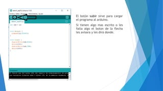 El botón subir sirve para cargar
el programa al arduino.
Si tienen algo mas escrito o les
falta algo el boton de la flecha
les avisara y les dirá donde.
 
