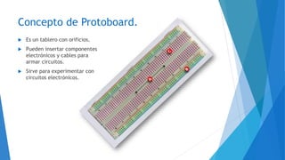 Concepto de Protoboard.
 Es un tablero con orificios.
 Pueden insertar componentes
electrónicos y cables para
armar circuitos.
 Sirve para experimentar con
circuitos electrónicos.
 