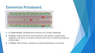 Elementos Protoboard.
 A) Canal central. Utilizado para conectar los circuitos integrados.
 B) Buses. Ambos extremos, buses positivos o de voltaje y azules buses
negativos o de tierra, no existe conexión entre ellas. La fuente de poder se
conecta aquí.
 C) Pistas. Parte central, conducen en línea perpendicular a los buses.
 
