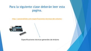 Para la siguiente clase deberán leer esta
pagina.
http://panamahitek.com/especificaciones-tecnicas-del-arduino/
Especificaciones técnicas generales de Arduino
 