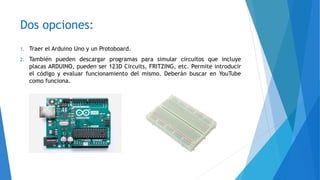 Dos opciones:
1. Traer el Arduino Uno y un Protoboard.
2. También pueden descargar programas para simular circuitos que incluye
placas ARDUINO, pueden ser 123D Circuits, FRITZING, etc. Permite introducir
el código y evaluar funcionamiento del mismo. Deberán buscar en YouTube
como funciona.
 