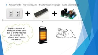  Tomacorriente + microcontrolador + transformador de voltaje = estufa automatizada
Puedo programar al
microcontrolador para
que la estufa eléctrica
se encienda 10
minutos antes que yo
me levante.
 