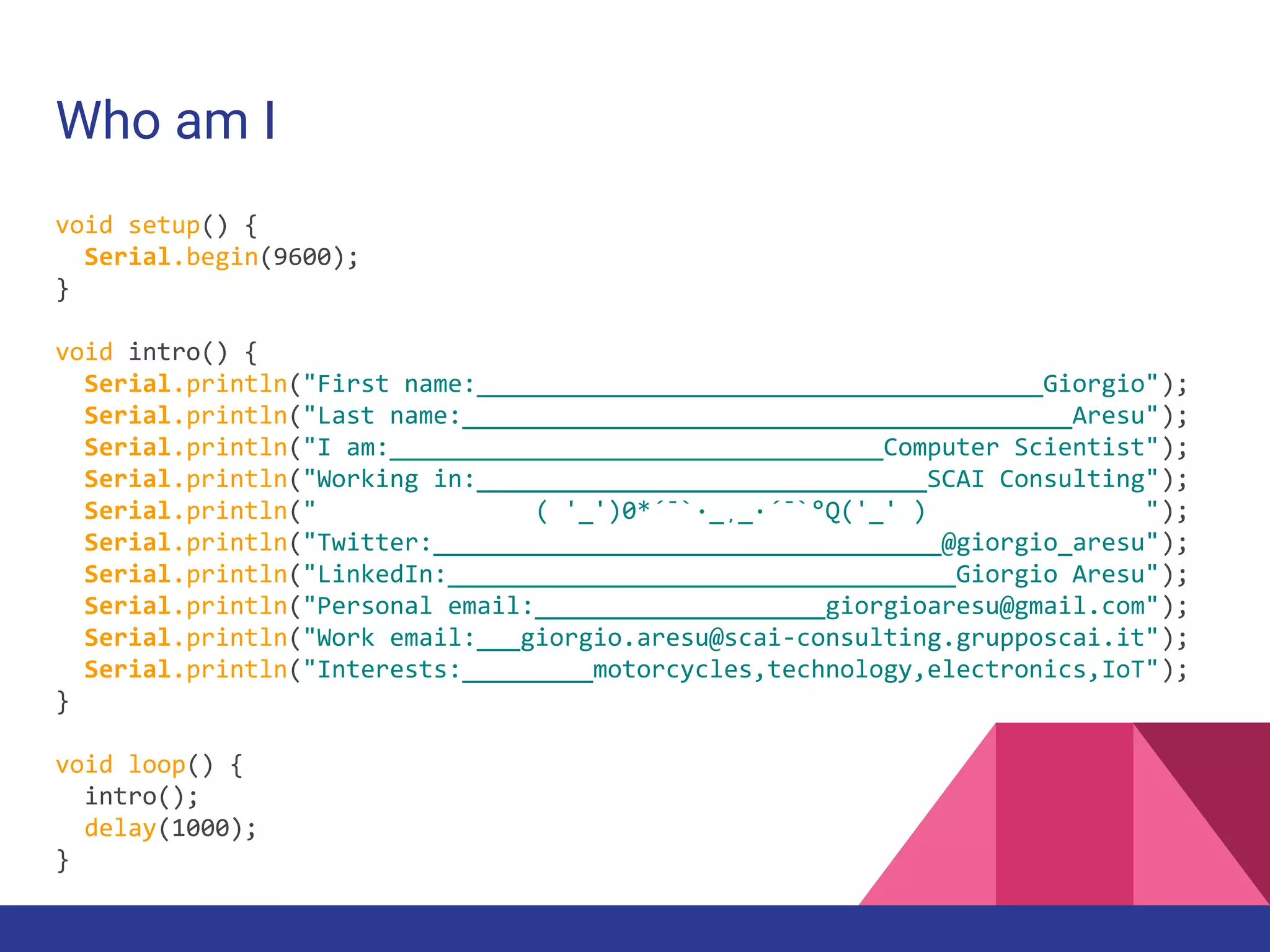 Who am I
void setup() {
Serial.begin(9600);
}
void intro() {
Serial.println("First name:_______________________________________Giorgio");
Serial.println("Last name:__________________________________________Aresu");
Serial.println("I am:__________________________________Computer Scientist");
Serial.println("Working in:_______________________________SCAI Consulting");
Serial.println(" ( '_')0*´¯`·_¸_·´¯`°Q('_' ) ");
Serial.println("Twitter:___________________________________@giorgio_aresu");
Serial.println("LinkedIn:___________________________________Giorgio Aresu");
Serial.println("Personal email:____________________giorgioaresu@gmail.com");
Serial.println("Work email:___giorgio.aresu@scai-consulting.grupposcai.it");
Serial.println("Interests:_________motorcycles,technology,electronics,IoT");
}
void loop() {
intro();
delay(1000);
}
 