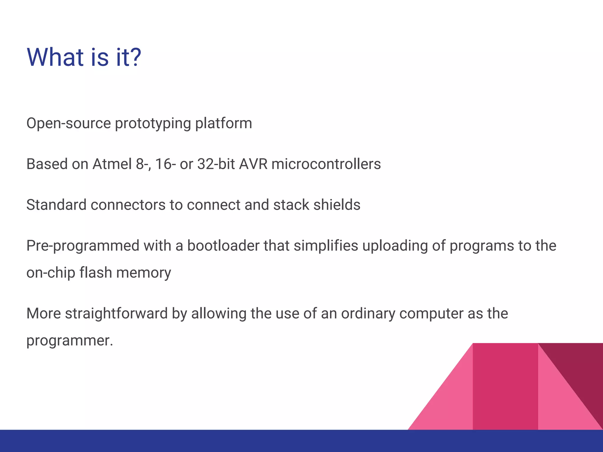 What is it?
Open-source prototyping platform
Based on Atmel 8-, 16- or 32-bit AVR microcontrollers
Standard connectors to connect and stack shields
Pre-programmed with a bootloader that simplifies uploading of programs to the
on-chip flash memory
More straightforward by allowing the use of an ordinary computer as the
programmer.
 