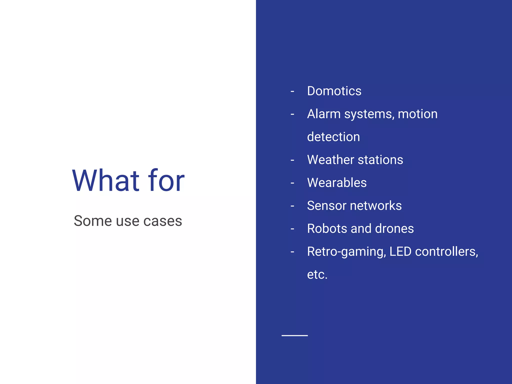 What for
- Domotics
- Alarm systems, motion
detection
- Weather stations
- Wearables
- Sensor networks
- Robots and drones
- Retro-gaming, LED controllers,
etc.
Some use cases
 