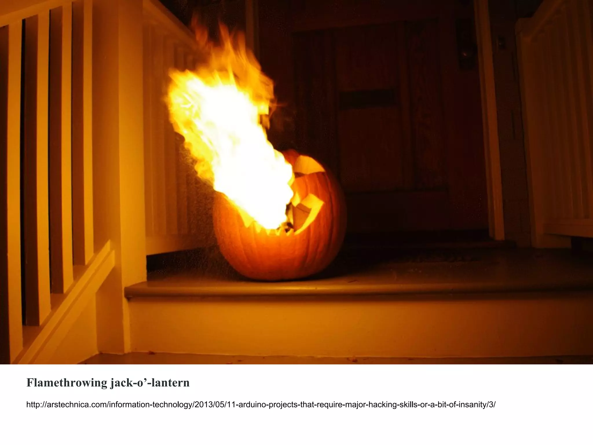 Flamethrowing jack-o’-lantern
http://arstechnica.com/information-technology/2013/05/11-arduino-projects-that-require-major-hacking-skills-or-a-bit-of-insanity/3/
 