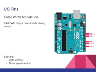 I/O Pins
Pulse Width Modulation
8-bit PWM output, can simulate analog
output
Example:
- Light Dimmer
- Motor speed control
PIN 5
PIN 3
PIN 6
PIN 9
PIN 11
PIN 10
 