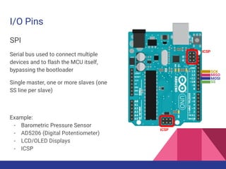 I/O Pins
SPI
Serial bus used to connect multiple
devices and to flash the MCU itself,
bypassing the bootloader
Single master, one or more slaves (one
SS line per slave)
Example:
- Barometric Pressure Sensor
- AD5206 (Digital Potentiometer)
- LCD/OLED Displays
- ICSP
SCK
MISO
MOSI
SS
ICSP
ICSP
 