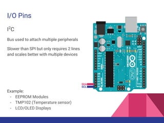 I/O Pins
I2
C
Bus used to attach multiple peripherals
Slower than SPI but only requires 2 lines
and scales better with multiple devices
Example:
- EEPROM Modules
- TMP102 (Temperature sensor)
- LCD/OLED Displays
SDA
SCL
 