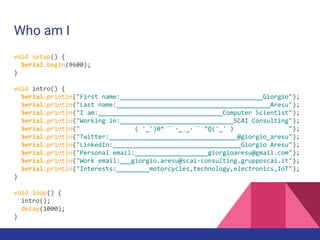 Who am I
void setup() {
Serial.begin(9600);
}
void intro() {
Serial.println("First name:_______________________________________Giorgio");
Serial.println("Last name:__________________________________________Aresu");
Serial.println("I am:__________________________________Computer Scientist");
Serial.println("Working in:_______________________________SCAI Consulting");
Serial.println(" ( '_')0*´¯`·_¸_·´¯`°Q('_' ) ");
Serial.println("Twitter:___________________________________@giorgio_aresu");
Serial.println("LinkedIn:___________________________________Giorgio Aresu");
Serial.println("Personal email:____________________giorgioaresu@gmail.com");
Serial.println("Work email:___giorgio.aresu@scai-consulting.grupposcai.it");
Serial.println("Interests:_________motorcycles,technology,electronics,IoT");
}
void loop() {
intro();
delay(1000);
}
 