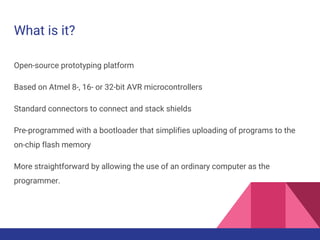 What is it?
Open-source prototyping platform
Based on Atmel 8-, 16- or 32-bit AVR microcontrollers
Standard connectors to connect and stack shields
Pre-programmed with a bootloader that simplifies uploading of programs to the
on-chip flash memory
More straightforward by allowing the use of an ordinary computer as the
programmer.
 