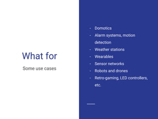 What for
- Domotics
- Alarm systems, motion
detection
- Weather stations
- Wearables
- Sensor networks
- Robots and drones
- Retro-gaming, LED controllers,
etc.
Some use cases
 