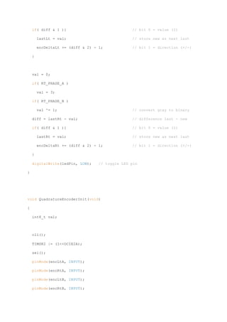 if( diff & 1 ){ // bit 0 = value (1)
lastLt = val; // store new as next last
encDeltaLt += (diff & 2) - 1; // bit 1 = direction (+/-)
}
val = 0;
if( RT_PHASE_A )
val = 3;
if( RT_PHASE_B )
val ^= 1; // convert gray to binary
diff = lastRt - val; // difference last - new
if( diff & 1 ){ // bit 0 = value (1)
lastRt = val; // store new as next last
encDeltaRt += (diff & 2) - 1; // bit 1 = direction (+/-)
}
digitalWrite(ledPin, LOW); // toggle LED pin
}
void QuadratureEncoderInit(void)
{
int8_t val;
cli();
TIMSK2 |= (1<<OCIE2A);
sei();
pinMode(encLtA, INPUT);
pinMode(encRtA, INPUT);
pinMode(encLtB, INPUT);
pinMode(encRtB, INPUT);
 