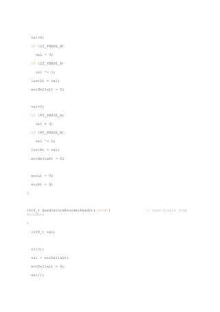 val=0;
if (LT_PHASE_A)
val = 3;
if (LT_PHASE_B)
val ^= 1;
lastLt = val;
encDeltaLt = 0;
val=0;
if (RT_PHASE_A)
val = 3;
if (RT_PHASE_B)
val ^= 1;
lastRt = val;
encDeltaRt = 0;
encLt = 0;
encRt = 0;
}
int8_t QuadratureEncoderReadLt( void ) // read single step
encoders
{
int8_t val;
cli();
val = encDeltaLt;
encDeltaLt = 0;
sei();
 