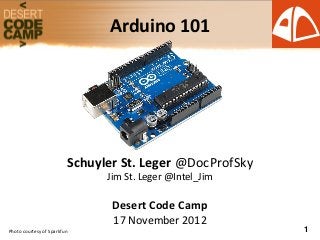 Arduino 101




                         Schuyler St. Leger @DocProfSky
                               Jim St. Leger @Intel_Jim

                                Desert Code Camp
                                17 November 2012
Photo courtesy of Sparkfun                                1
 