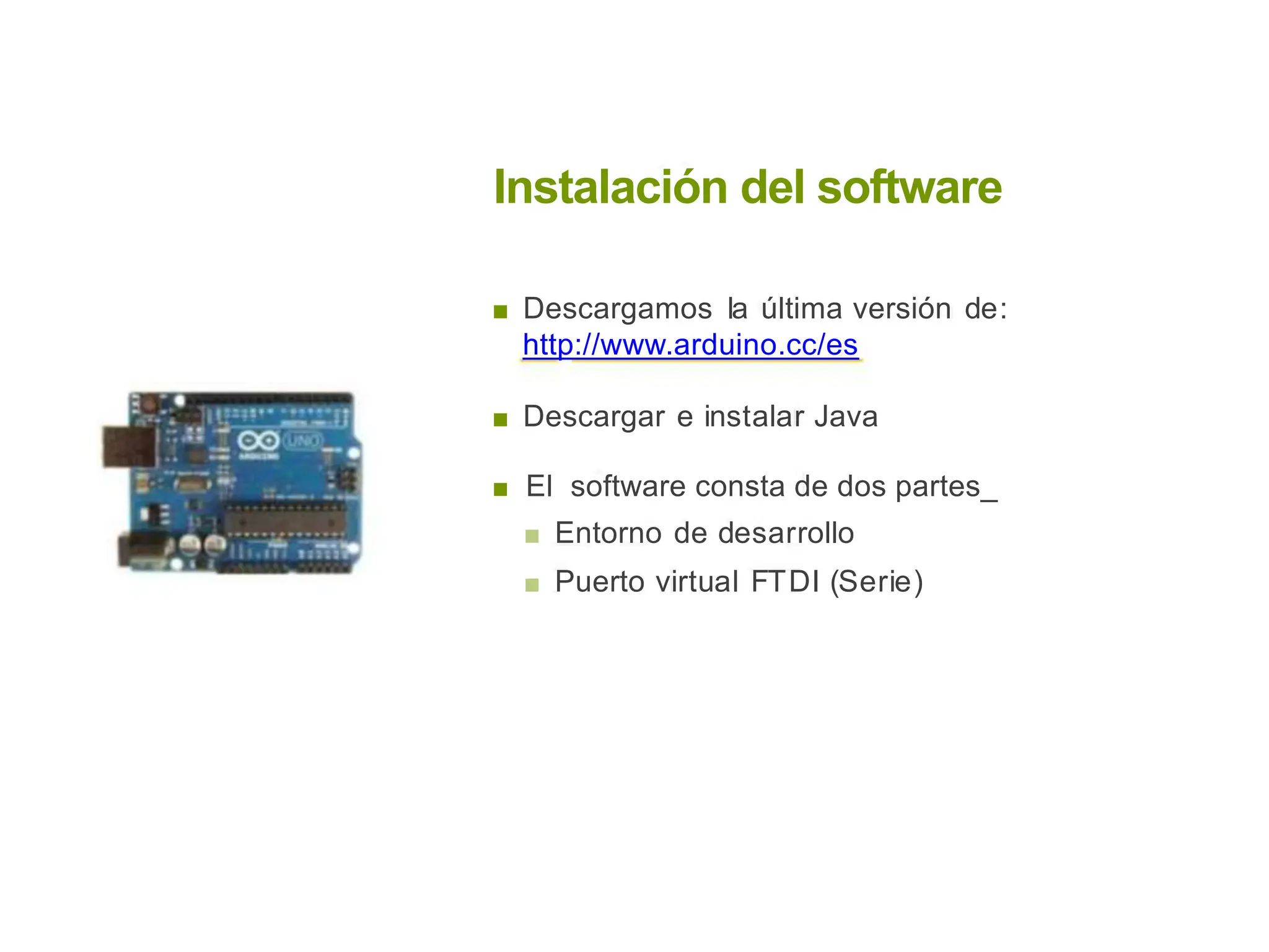 Instalación del software
■ Descargamos la última versión de:
http://www.arduino.cc/es
■ Descargar e instalar Java
■ El software consta de dos partes_
■ Entorno de desarrollo
■ Puerto virtual FTDI (Serie)
 