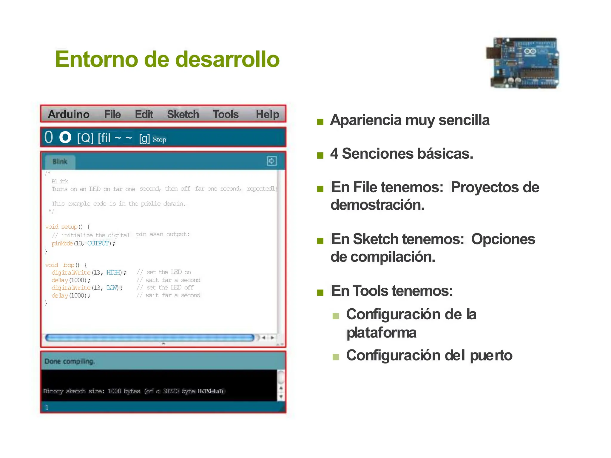 Entorno de desarrollo
Arduino File Edit Sketch Tools Help
Apariencia muy sencilla
■
0 o [Q] [fil ~ ~ [g] Stop
4 Senciones básicas.
■
/*
B
l i
n
k
Turns on an LED on far one En File tenemos: Proyectos de
demostración.
■
second, then off far one second, repeatedl
This example code is in the public domain.
*/
void setup() {
// initialize the digital
pinMode(13, OUTPUT);
}
pin asan output:
En Sketch tenemos: Opciones
de compilación.
■
void l
oop() {
di
gi
tal
Wri
te(13, HI
GH);
del
ay(1000);
di
gi
tal
Wri
te(13, L
OW);
del
ay(1000);
}
// set the LED on
// wait far a second
// set the LED off
// wait far a second En Tools tenemos:
■ Configuración de la
plataforma
■ Configuración del puerto
■
Binory sketch size: 1008 bytes (of o 30720 byte 1K1Xi~1.a1)
1
 