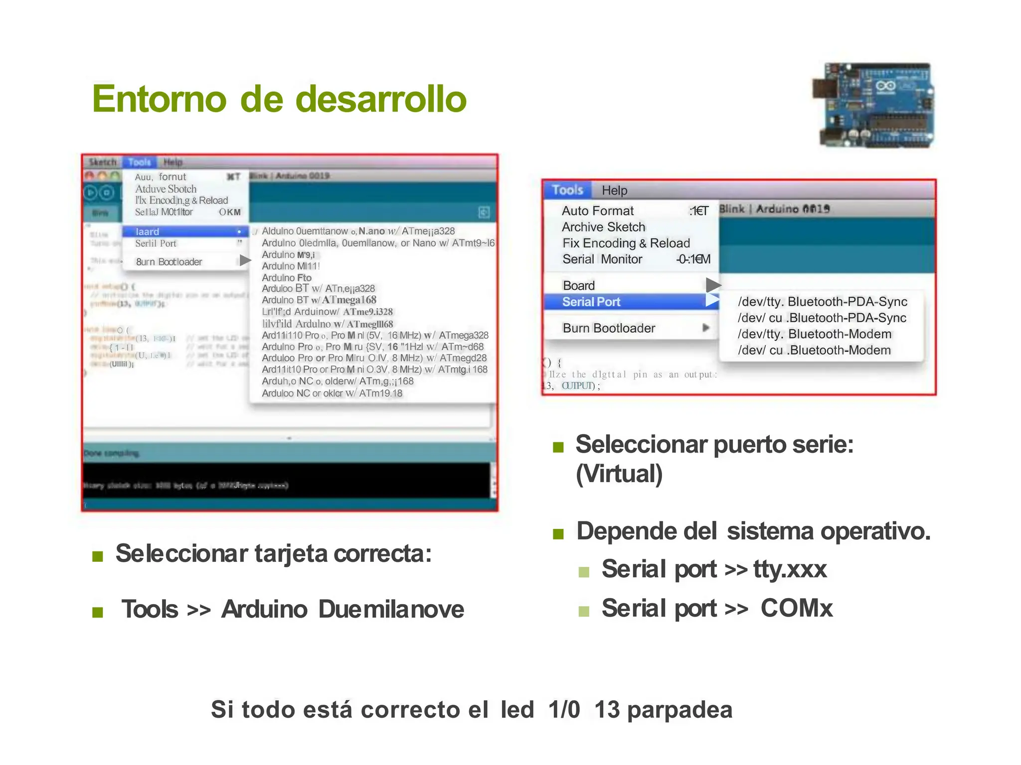 Entorno de desarrollo
Auu, fornut
Atduve Sbotch
l'lx Encod,n,g& Reload
Help
Auto Format
Archive Sketch
:1€T · • • t 1 •
Se1laJ M0t1ltor OKM
,1 Aldulno 0uemttanow o, N.ano w/ ATme¡¡a328
Ardulno 0ledmlla, 0uemllanow, or Nano w/ ATmt9~l6
Ardulno M'9,i
Ardulno Ml11!
Ardulno Fto
Arduloo BT w/ ATn,e¡¡a328
Ardulno BT w/ ATmega168
Lrl'lf';d Arduinow/ ATme9.i328
lilvf'ild Ardulno w/ ATmeglll68
Ard11i110 Pro o, Pro M nl (5V, 16 MHz) w/ ATmega328
Ardulno Pro o, Pro M ru {SV, 16 "1Hzl w/ ATm~d68
Arduloo Pro or Pro MIru O.lV, 8 MHz) w/ ATmegd28
Ard11it10 Pro or Pro M ni O.3V, 8 MHz) w/ ATmtg.i 168
Arduh,o NC o, olderw/ ATm,g,;¡168
Arduloo NC or oklcr w/ ATm19.18
laard
Serlil Port
• 8urn Boot:loader
•
"'
►
Fix Encoding & Reload
Serial Monitor -0-:1€M
►
Board
Serial Port ► /dev/tty. Bluetooth-PDA-Sync
/dev/ cu .Bluetooth-PDA-Sync
/dev/tty. Bluetooth-Modem
/dev/ cu .Bluetooth-Modem
Burn Bootloader
O(
1 (13, l<lC~)I
{ 1 - l l
(U, Le )1
) {
1
1ze t he d1gtt a l pin as an out put :
3, O
UTPUT) ;
(Ulllil )¡
Seleccionar puerto serie:
(Virtual)
■
1 n i . o . . . .. • , 1, .. - · ~,t . , ,.,. ,1 "./' JI·~
,·- ..,, ---
(
Depende del
■ Serial port
■ Serial port
sistema operativo.
>> tty.xxx
>> COMx
■
■ Seleccionar tarjeta correcta:
■ Tools >> Arduino Duemilanove
Si todo está correcto el led 1/0 13 parpadea
 